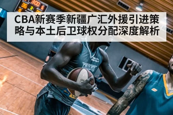 CBA新赛季新疆广汇外援引进策略与本土后卫球权分配深度解析